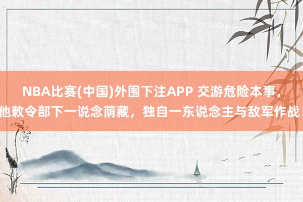 NBA比赛(中国)外围下注APP 交游危险本事，他敕令部下一说念荫藏，独自一东说念主与敌军作战！