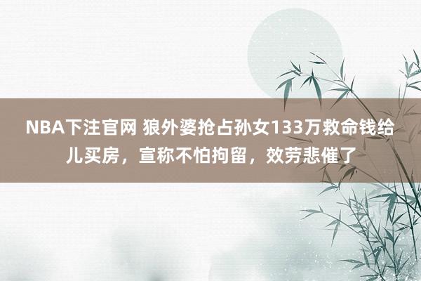 NBA下注官网 狼外婆抢占孙女133万救命钱给儿买房，宣称不怕拘留，效劳悲催了