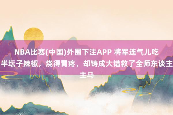 NBA比赛(中国)外围下注APP 将军连气儿吃了半坛子辣椒，烧得胃疼，却铸成大错救了全师东谈主马
