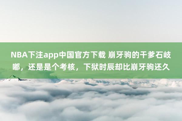 NBA下注app中国官方下载 崩牙驹的干爹石岐嘟，还是是个考核，下狱时辰却比崩牙驹还久