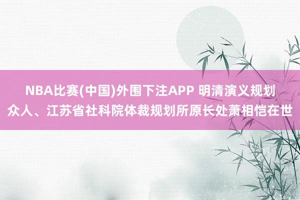 NBA比赛(中国)外围下注APP 明清演义规划众人、江苏省社科院体裁规划所原长处萧相恺在世