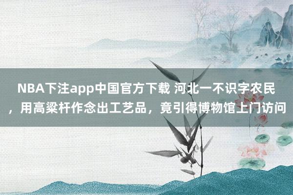 NBA下注app中国官方下载 河北一不识字农民，用高粱杆作念出工艺品，竟引得博物馆上门访问