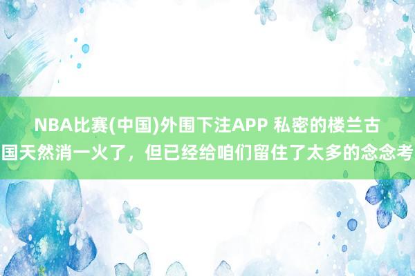 NBA比赛(中国)外围下注APP 私密的楼兰古国天然消一火了，但已经给咱们留住了太多的念念考