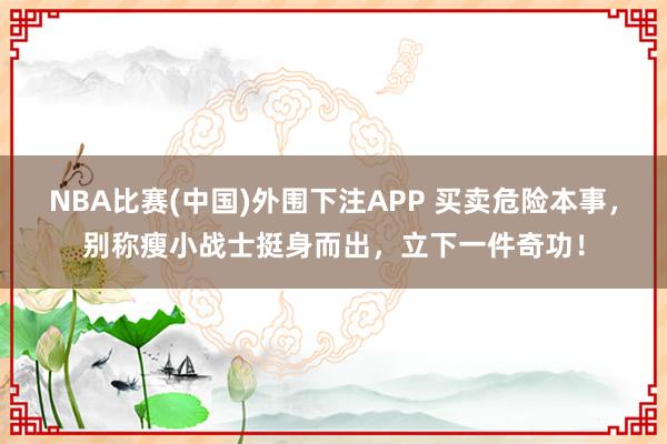 NBA比赛(中国)外围下注APP 买卖危险本事，别称瘦小战士挺身而出，立下一件奇功！