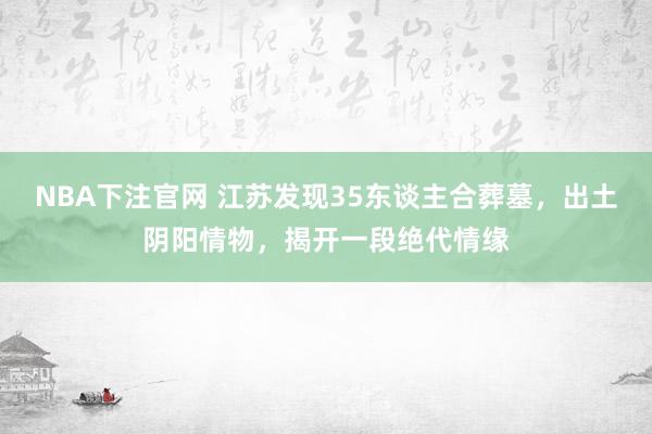 NBA下注官网 江苏发现35东谈主合葬墓，出土阴阳情物，揭开一段绝代情缘