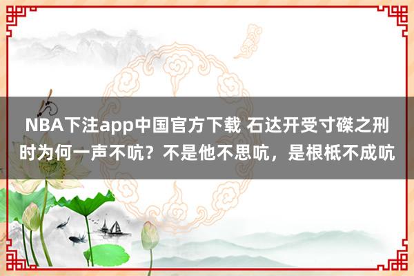 NBA下注app中国官方下载 石达开受寸磔之刑时为何一声不吭？不是他不思吭，是根柢不成吭