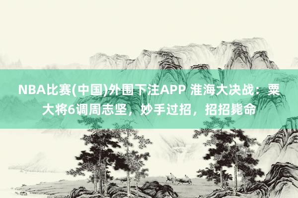 NBA比赛(中国)外围下注APP 淮海大决战：粟大将6调周志坚，妙手过招，招招毙命
