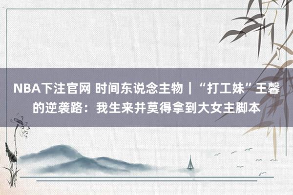 NBA下注官网 时间东说念主物｜“打工妹”王馨的逆袭路：我生来并莫得拿到大女主脚本