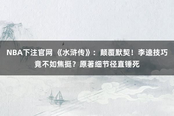 NBA下注官网 《水浒传》：颠覆默契！李逵技巧竟不如焦挺？原著细节径直锤死