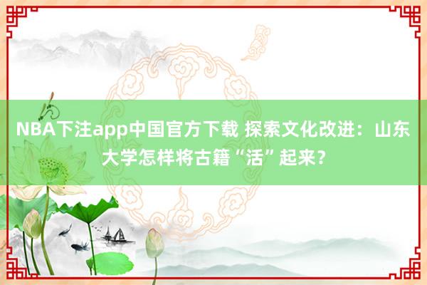 NBA下注app中国官方下载 探索文化改进：山东大学怎样将古籍“活”起来？