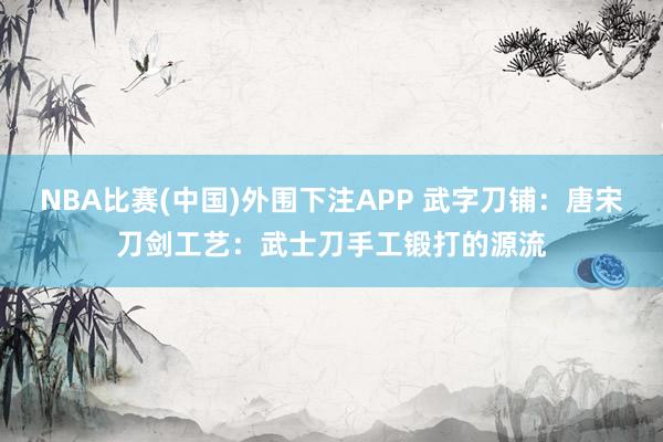 NBA比赛(中国)外围下注APP 武字刀铺：唐宋刀剑工艺：武士刀手工锻打的源流