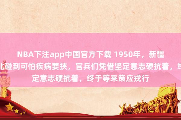NBA下注app中国官方下载 1950年，新疆进藏先遣连在藏北碰到可怕疾病要挟，官兵们凭借坚定意志硬抗着，终于等来策应戎行