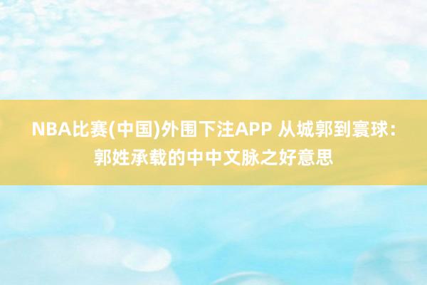 NBA比赛(中国)外围下注APP 从城郭到寰球：郭姓承载的中中文脉之好意思