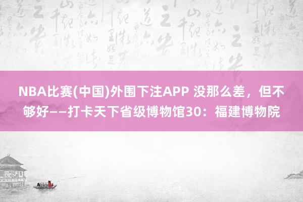 NBA比赛(中国)外围下注APP 没那么差，但不够好——打卡天下省级博物馆30：福建博物院