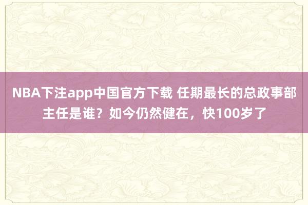 NBA下注app中国官方下载 任期最长的总政事部主任是谁？如今仍然健在，快100岁了