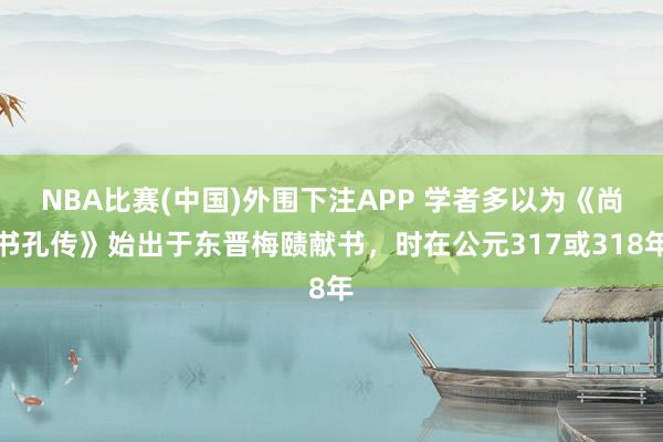 NBA比赛(中国)外围下注APP 学者多以为《尚书孔传》始出于东晋梅赜献书，时在公元317或318年