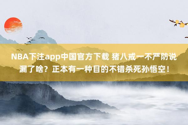 NBA下注app中国官方下载 猪八戒一不严防说漏了啥？正本有一种目的不错杀死孙悟空！