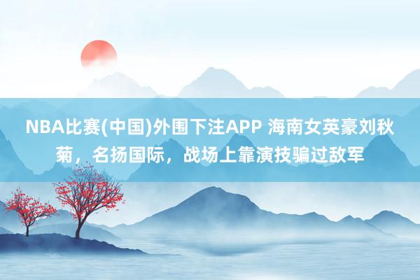 NBA比赛(中国)外围下注APP 海南女英豪刘秋菊，名扬国际，战场上靠演技骗过敌军