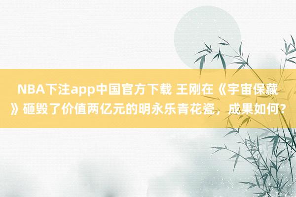 NBA下注app中国官方下载 王刚在《宇宙保藏》砸毁了价值两亿元的明永乐青花瓷，成果如何？