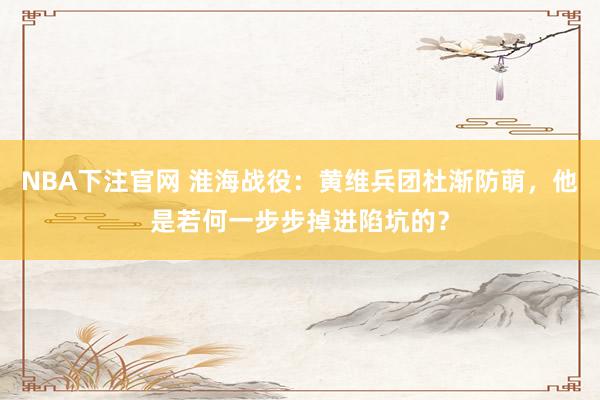 NBA下注官网 淮海战役:黄维兵团杜渐防萌,他是若何一步步掉进陷坑的?