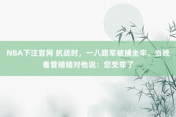 NBA下注官网 抗战时，一八路军被捕坐牢，当晚看管暗暗对他说：您受罪了