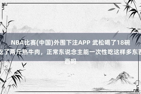 NBA比赛(中国)外围下注APP 武松喝了18碗酒吃了两斤熟牛肉，正常东说念主能一次性吃这样多东西吗