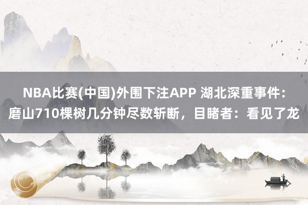 NBA比赛(中国)外围下注APP 湖北深重事件：磨山710棵树几分钟尽数斩断，目睹者：看见了龙