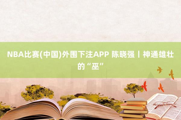 NBA比赛(中国)外围下注APP 陈晓强丨神通雄壮的“巫”