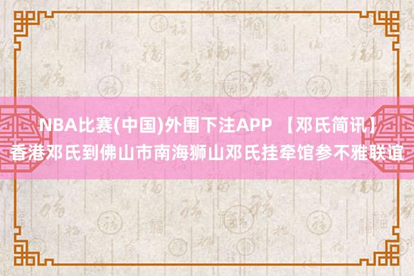 NBA比赛(中国)外围下注APP 【邓氏简讯】香港邓氏到佛山市南海狮山邓氏挂牵馆参不雅联谊