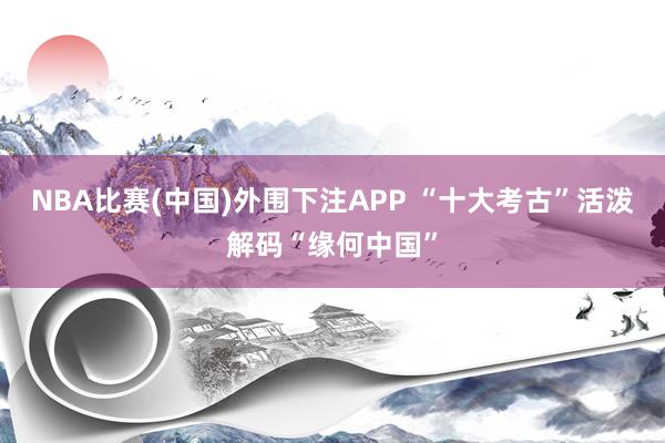 NBA比赛(中国)外围下注APP “十大考古”活泼解码“缘何中国”