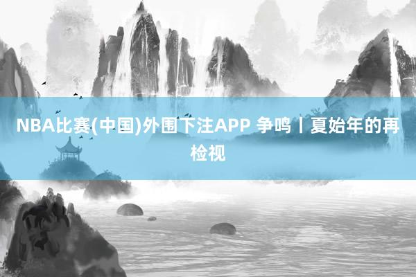 NBA比赛(中国)外围下注APP 争鸣丨夏始年的再检视