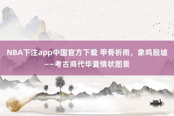 NBA下注app中国官方下载 甲骨祈雨，象鸣殷墟——考古商代华夏情状图景