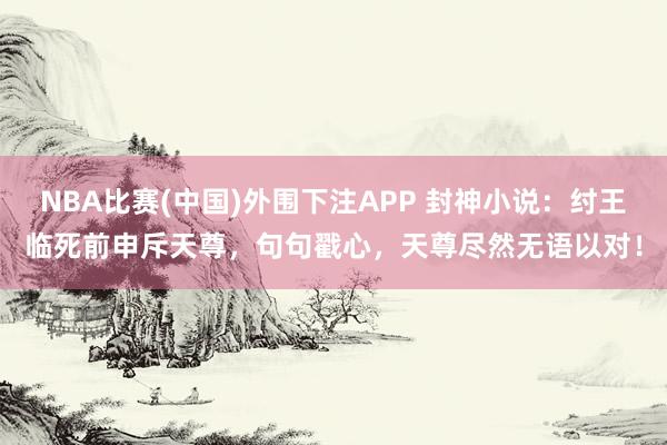NBA比赛(中国)外围下注APP 封神小说：纣王临死前申斥天尊，句句戳心，天尊尽然无语以对！
