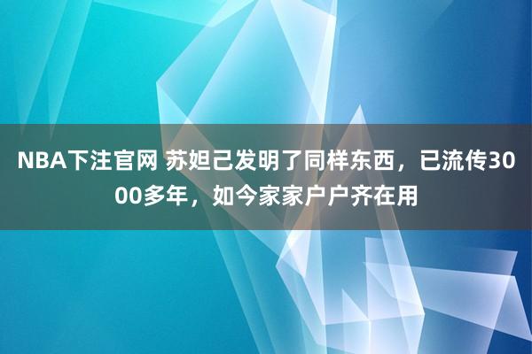 NBA下注官网 苏妲己发明了同样东西，已流传3000多年，如今家家户户齐在用
