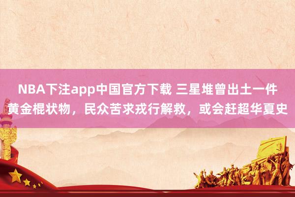 NBA下注app中国官方下载 三星堆曾出土一件黄金棍状物，民众苦求戎行解救，或会赶超华夏史