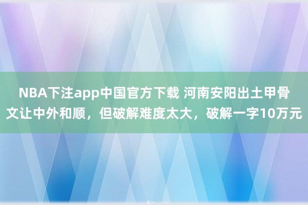 NBA下注app中国官方下载 河南安阳出土甲骨文让中外和顺，但破解难度太大，破解一字10万元