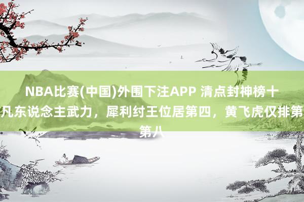 NBA比赛(中国)外围下注APP 清点封神榜十大凡东说念主武力，犀利纣王位居第四，黄飞虎仅排第八