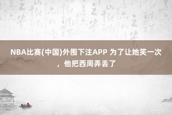 NBA比赛(中国)外围下注APP 为了让她笑一次，他把西周弄丢了