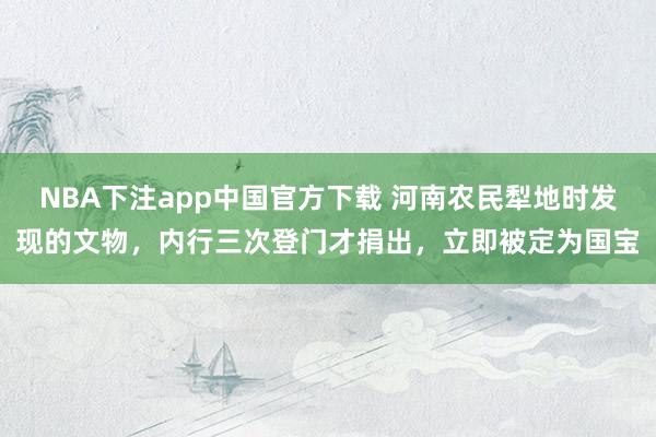 NBA下注app中国官方下载 河南农民犁地时发现的文物，内行三次登门才捐出，立即被定为国宝