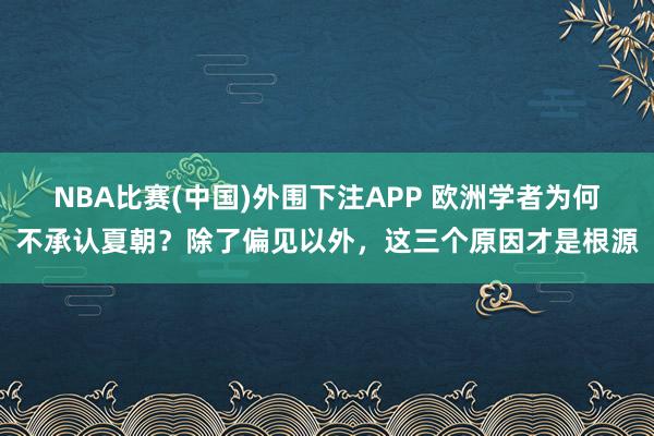 NBA比赛(中国)外围下注APP 欧洲学者为何不承认夏朝？除了偏见以外，这三个原因才是根源