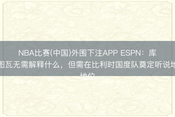 NBA比赛(中国)外围下注APP ESPN：库尔图瓦无需解释什么，但需在比利时国度队奠定听说地位