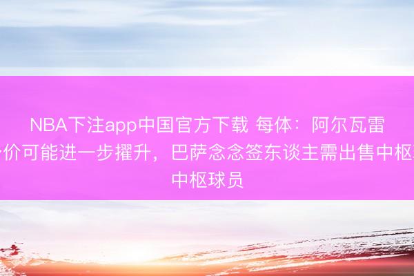 NBA下注app中国官方下载 每体：阿尔瓦雷斯身价可能进一步擢升，巴萨念念签东谈主需出售中枢球员