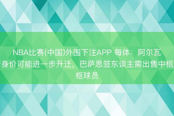 NBA比赛(中国)外围下注APP 每体：阿尔瓦雷斯身价可能进一步升迁，巴萨思签东谈主需出售中枢球员