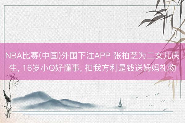 NBA比赛(中国)外围下注APP 张柏芝为二女儿庆生， 16岁小Q好懂事， 扣我方利是钱送姆妈礼物