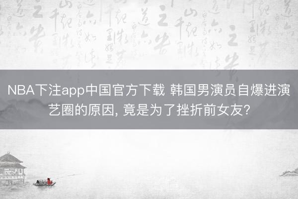 NBA下注app中国官方下载 韩国男演员自爆进演艺圈的原因， 竟是为了挫折前女友?