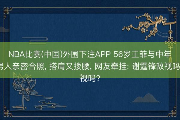NBA比赛(中国)外围下注APP 56岁王菲与中年男人亲密合照， 搭肩又搂腰， 网友牵挂: 谢霆锋敌视吗?