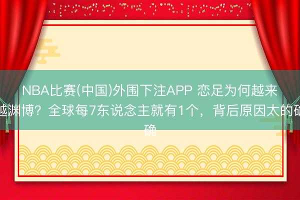 NBA比赛(中国)外围下注APP 恋足为何越来越渊博？全球每7东说念主就有1个，背后原因太的确