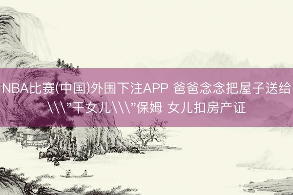 NBA比赛(中国)外围下注APP 爸爸念念把屋子送给\