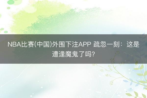 NBA比赛(中国)外围下注APP 疏忽一刻：这是遭逢魔鬼了吗？