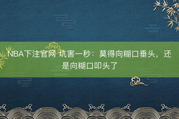 NBA下注官网 坑害一秒：莫得向糊口垂头，还是向糊口叩头了
